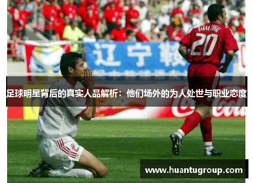 足球明星背后的真实人品解析：他们场外的为人处世与职业态度