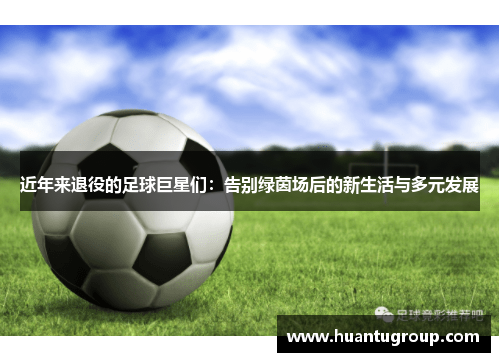 近年来退役的足球巨星们：告别绿茵场后的新生活与多元发展